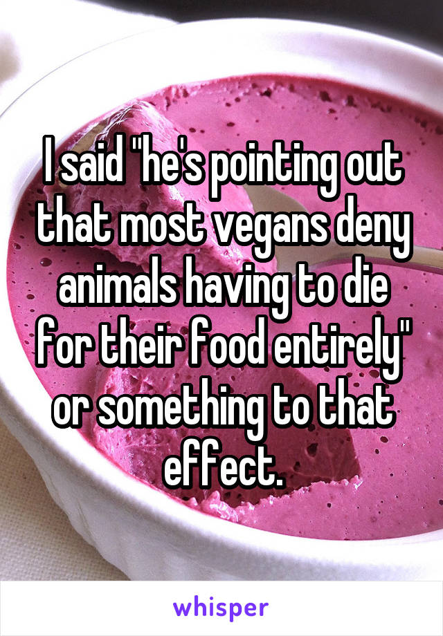 I said "he's pointing out that most vegans deny animals having to die for their food entirely" or something to that effect.