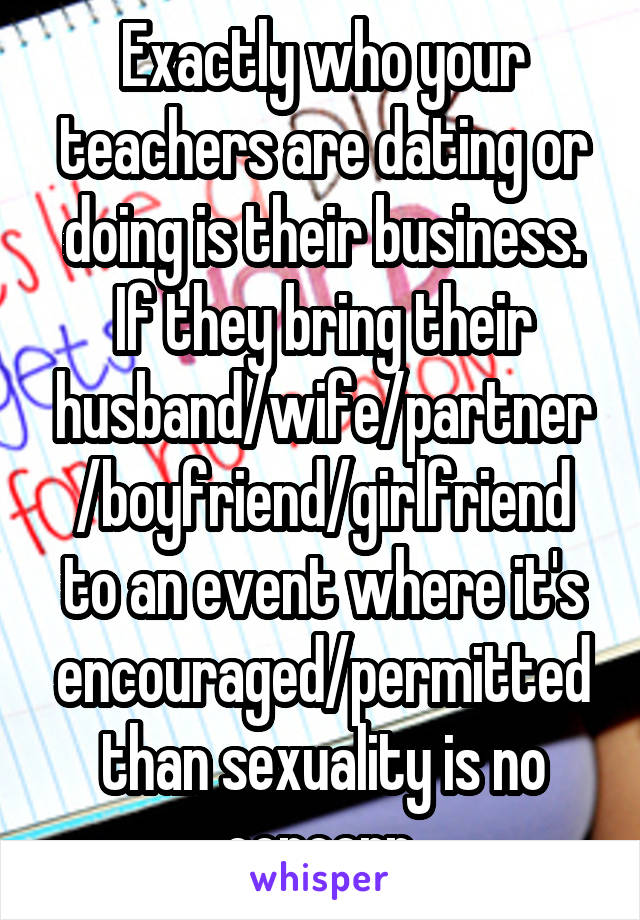 Exactly who your teachers are dating or doing is their business. If they bring their husband/wife/partner/boyfriend/girlfriend to an event where it's encouraged/permitted than sexuality is no concern.