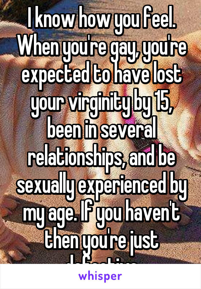 I know how you feel. When you're gay, you're expected to have lost your virginity by 15, been in several relationships, and be sexually experienced by my age. If you haven't then you're just defective