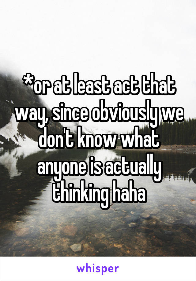 *or at least act that way, since obviously we don't know what anyone is actually thinking haha