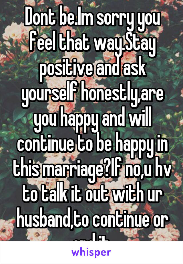 Dont be.Im sorry you feel that way.Stay positive and ask yourself honestly,are you happy and will continue to be happy in this marriage?If no,u hv to talk it out with ur husband,to continue or end it.
