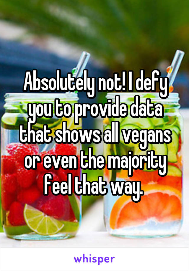 Absolutely not! I defy you to provide data that shows all vegans or even the majority feel that way. 