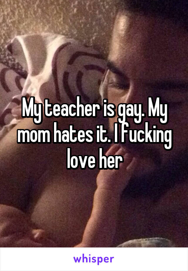 My teacher is gay. My mom hates it. I fucking love her