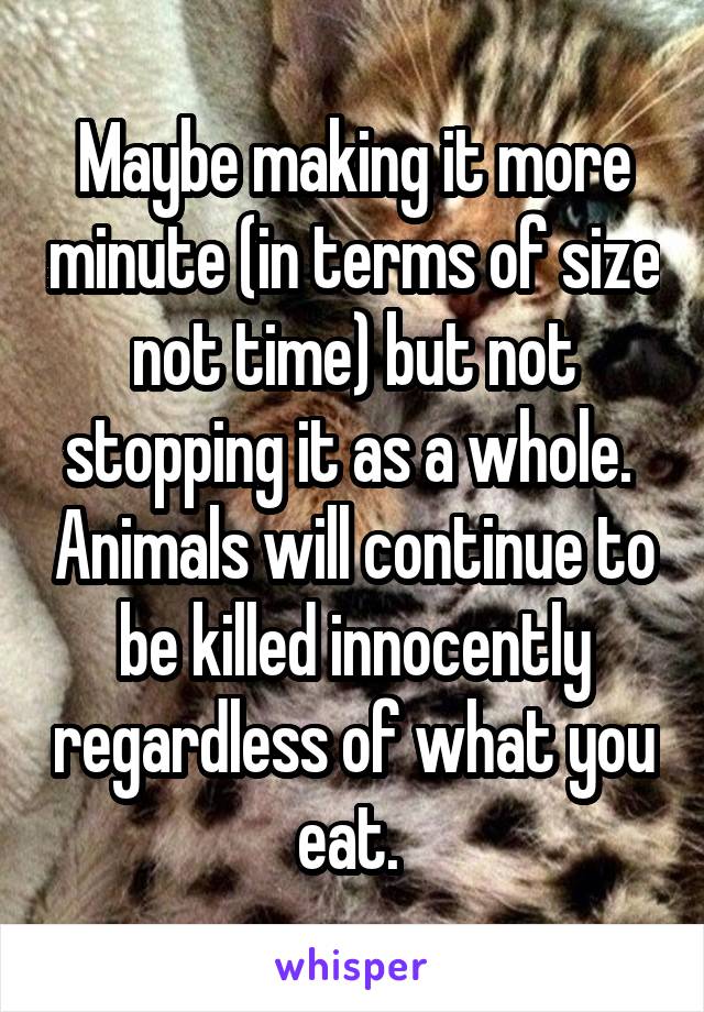 Maybe making it more minute (in terms of size not time) but not stopping it as a whole.  Animals will continue to be killed innocently regardless of what you eat. 