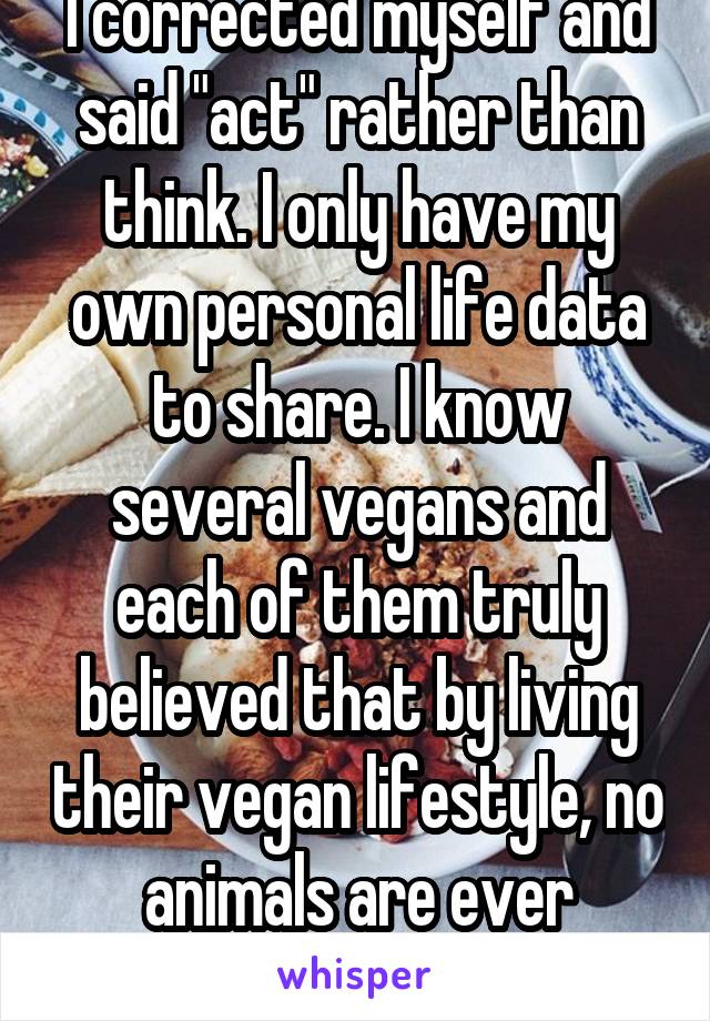 I corrected myself and said "act" rather than think. I only have my own personal life data to share. I know several vegans and each of them truly believed that by living their vegan lifestyle, no animals are ever harmed.