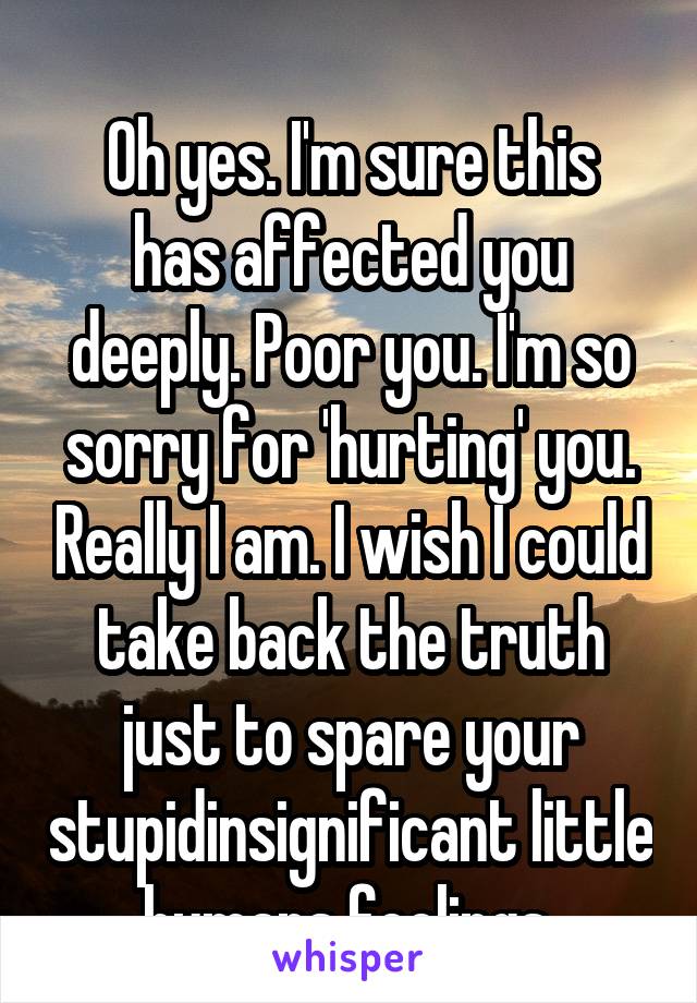 
Oh yes. I'm sure this has affected you deeply. Poor you. I'm so sorry for 'hurting' you. Really I am. I wish I could take back the truth just to spare your stupidinsignificant little humans feelings.