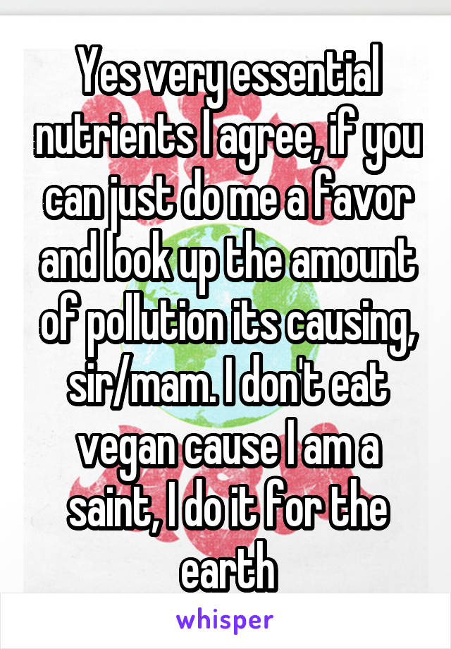 Yes very essential nutrients I agree, if you can just do me a favor and look up the amount of pollution its causing, sir/mam. I don't eat vegan cause I am a saint, I do it for the earth