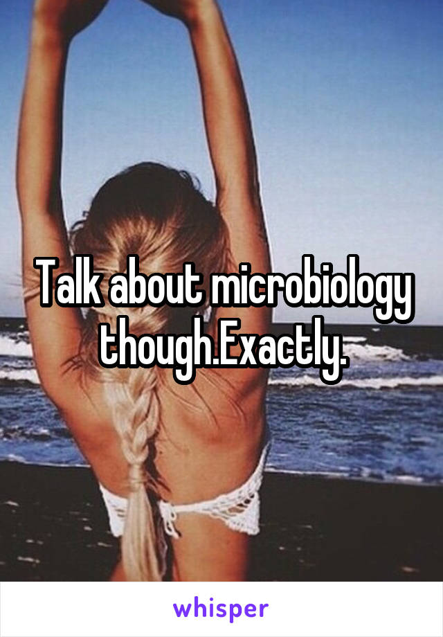 Talk about microbiology though.Exactly.
