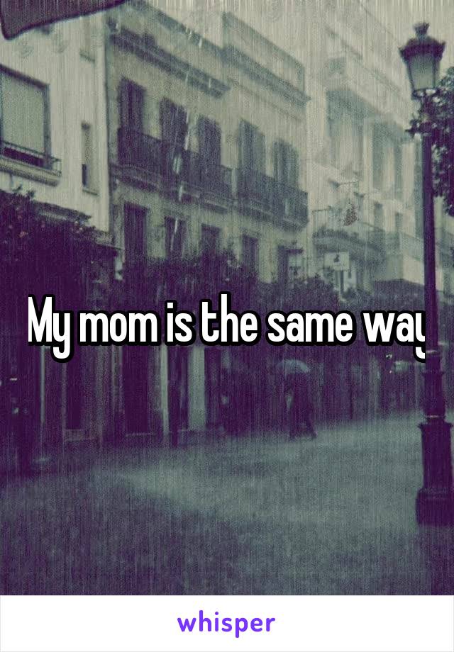 My mom is the same way