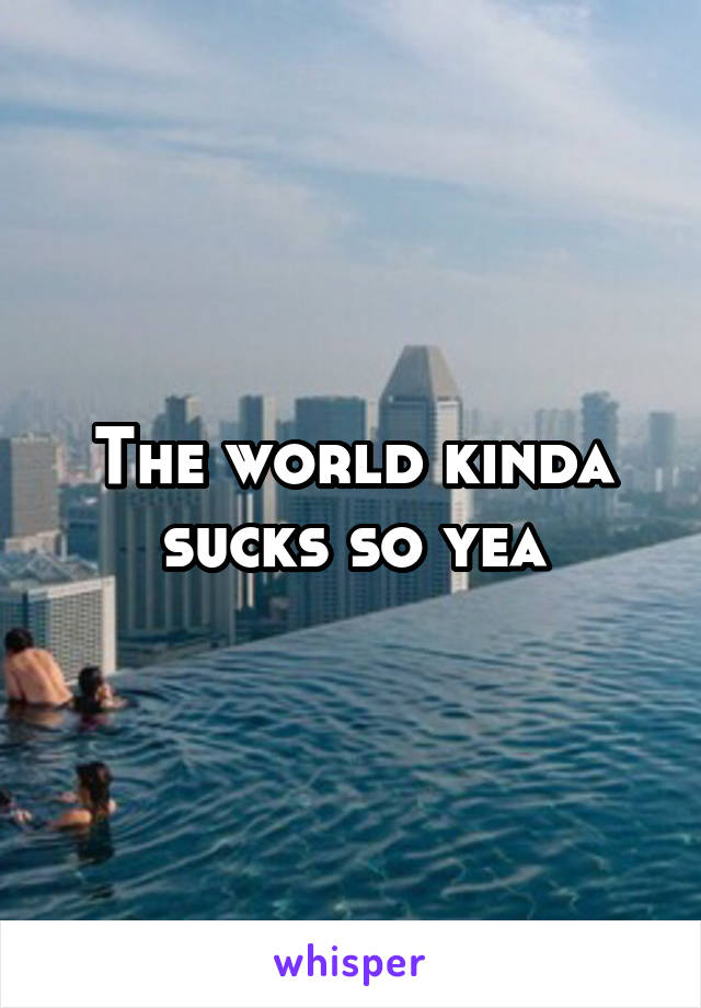 The world kinda sucks so yea