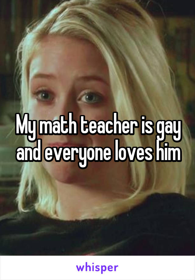 My math teacher is gay and everyone loves him