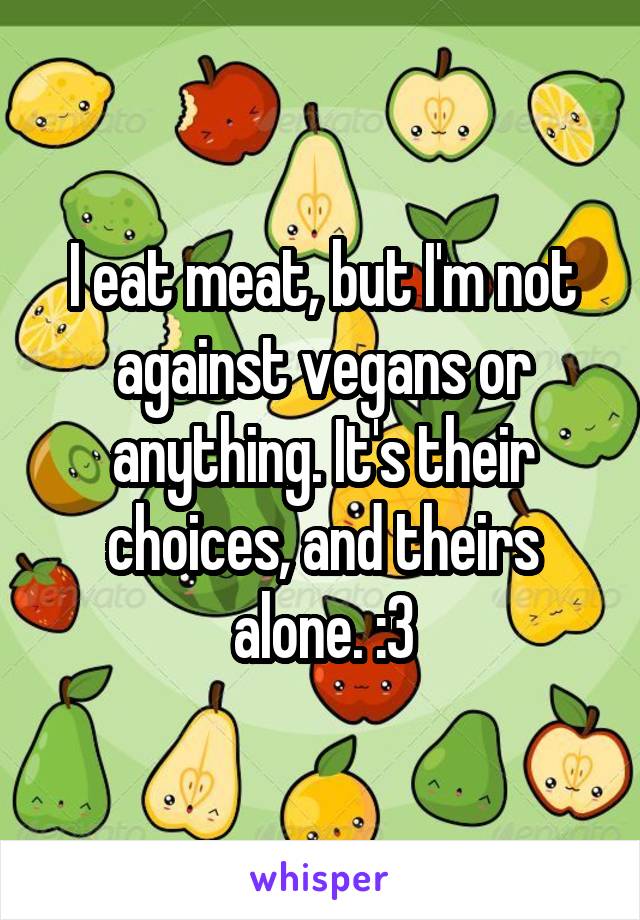 I eat meat, but I'm not against vegans or anything. It's their choices, and theirs alone. :3