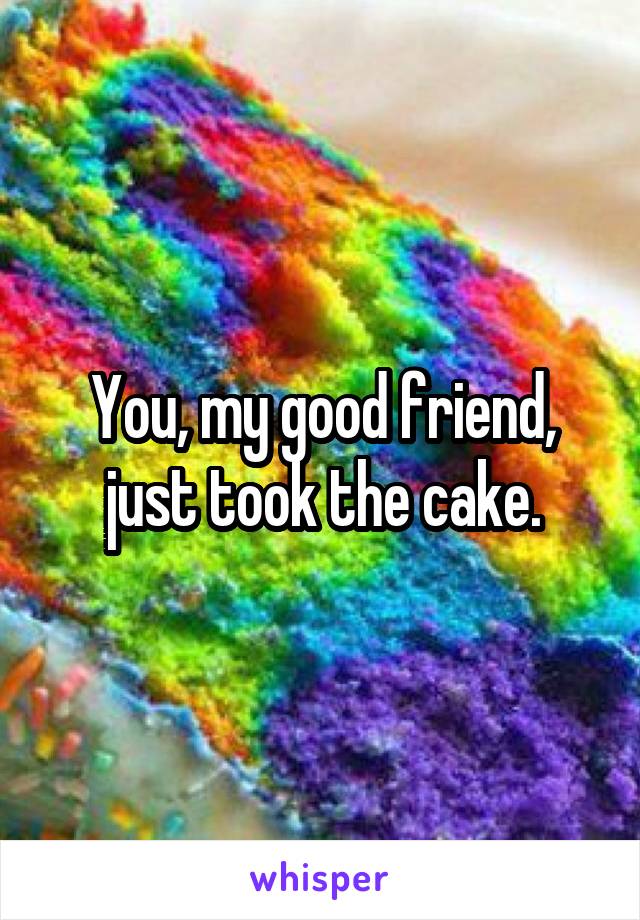 You, my good friend, just took the cake.