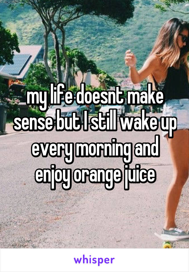 my life doesnt make sense but I still wake up every morning and enjoy orange juice