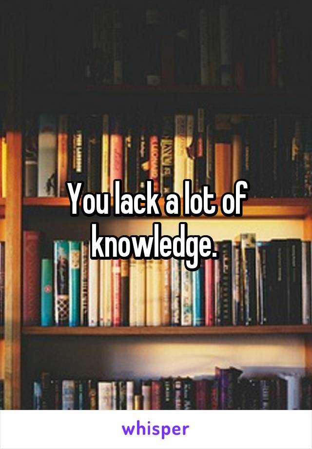 You lack a lot of knowledge. 