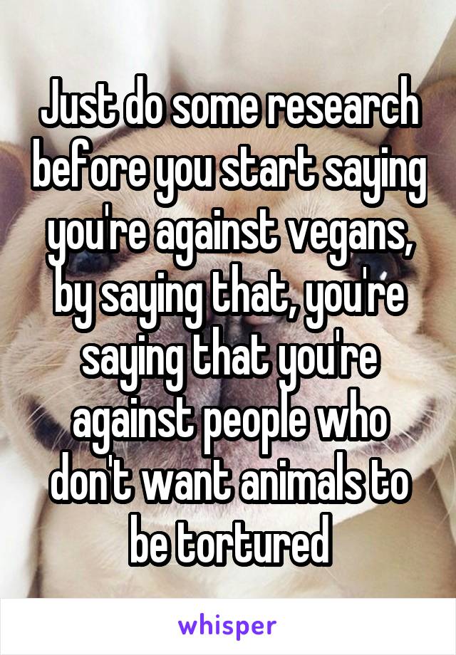 Just do some research before you start saying you're against vegans, by saying that, you're saying that you're against people who don't want animals to be tortured