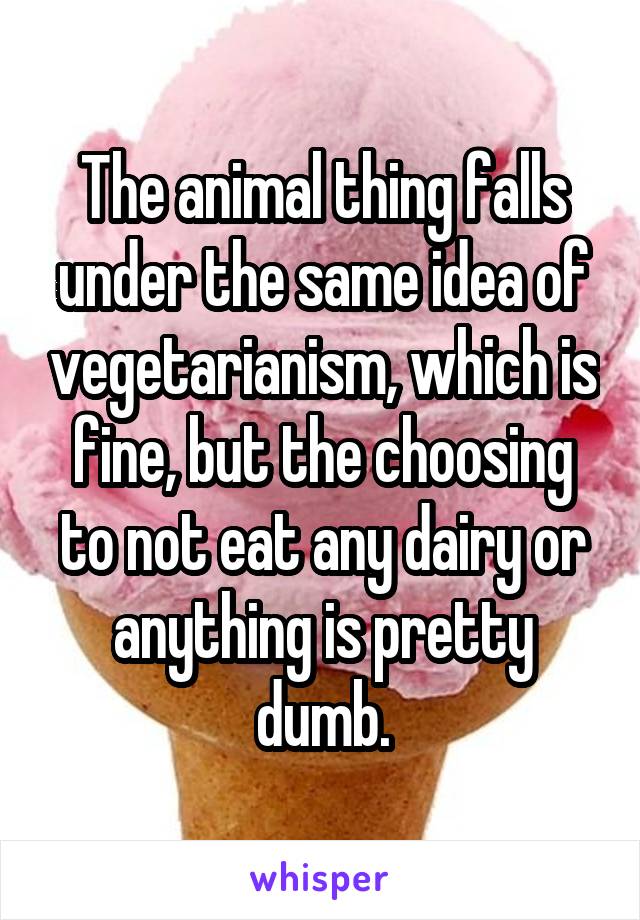 The animal thing falls under the same idea of vegetarianism, which is fine, but the choosing to not eat any dairy or anything is pretty dumb.