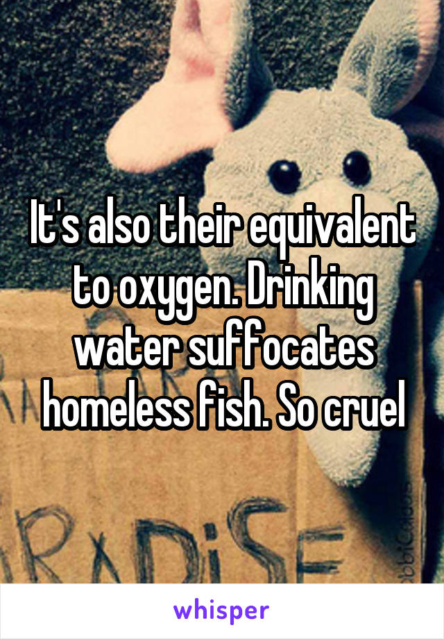 It's also their equivalent to oxygen. Drinking water suffocates homeless fish. So cruel