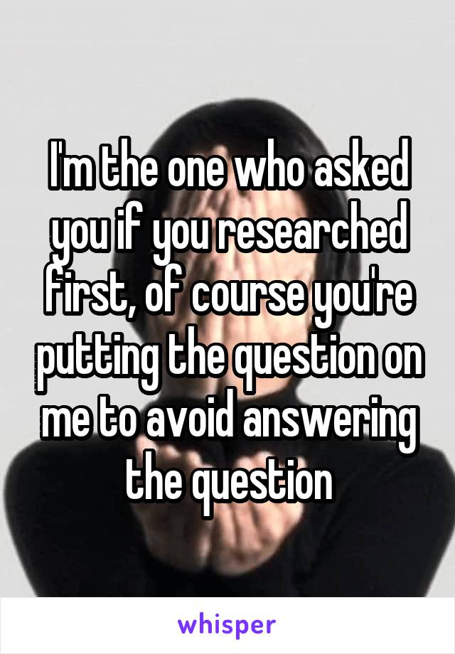 I'm the one who asked you if you researched first, of course you're putting the question on me to avoid answering the question