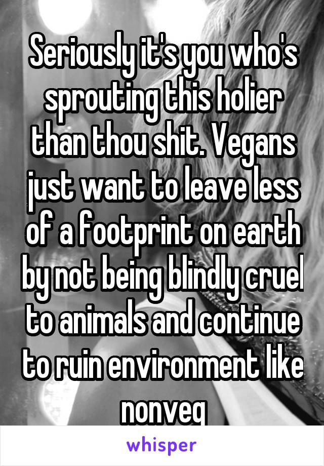 Seriously it's you who's sprouting this holier than thou shit. Vegans just want to leave less of a footprint on earth by not being blindly cruel to animals and continue to ruin environment like nonveg