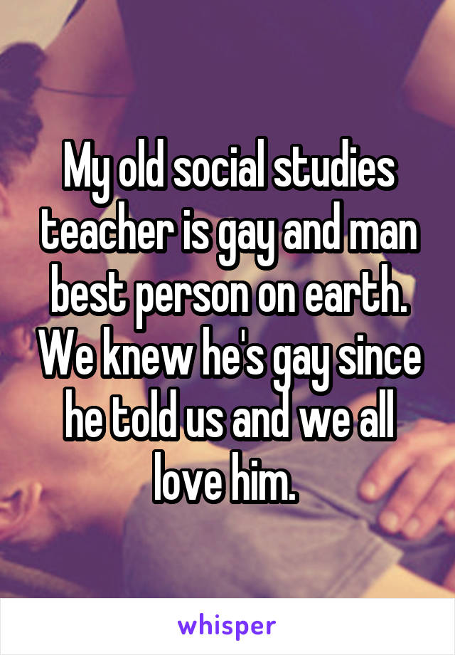 My old social studies teacher is gay and man best person on earth. We knew he's gay since he told us and we all love him. 