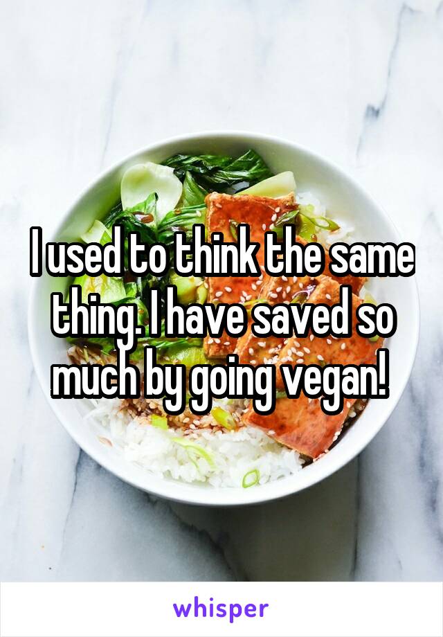 I used to think the same thing. I have saved so much by going vegan! 