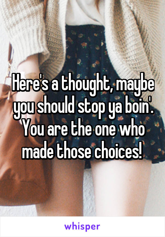 Here's a thought, maybe you should stop ya boin'. You are the one who made those choices! 