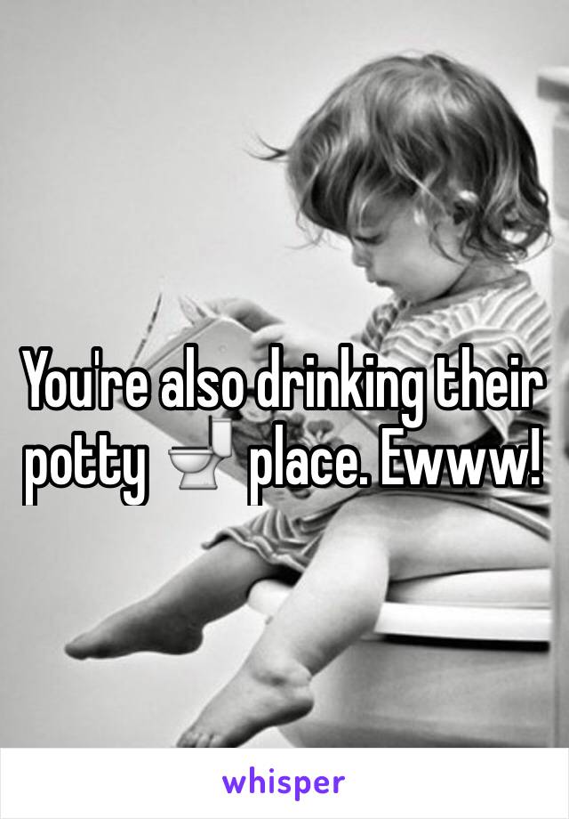 You're also drinking their potty 🚽 place. Ewww!