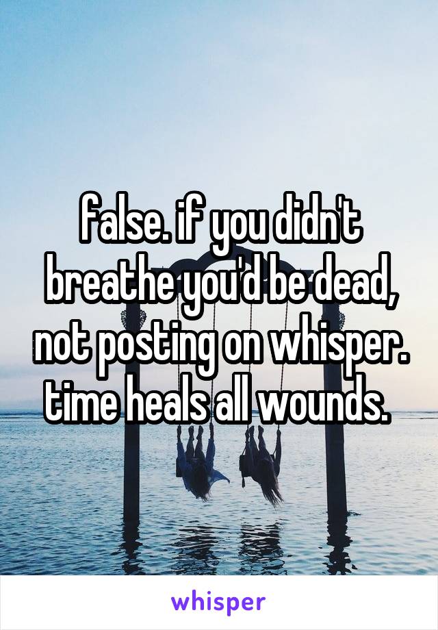false. if you didn't breathe you'd be dead, not posting on whisper. time heals all wounds. 