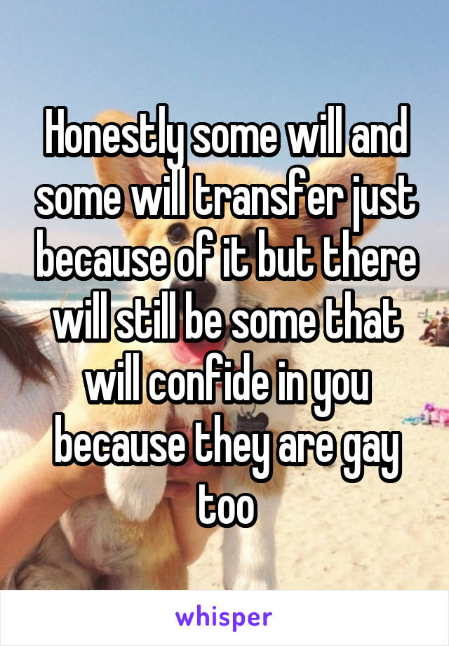 Honestly some will and some will transfer just because of it but there will still be some that will confide in you because they are gay too