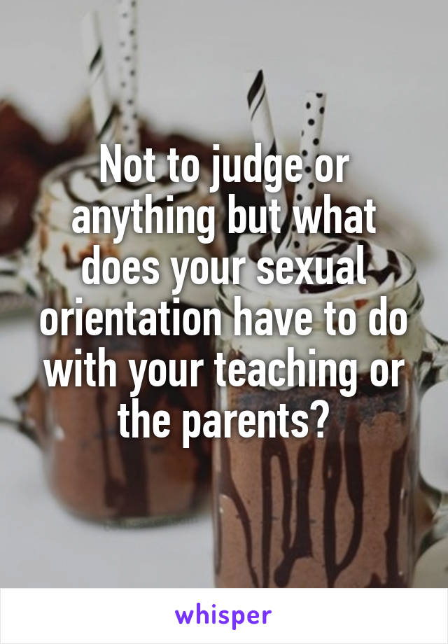Not to judge or anything but what does your sexual orientation have to do with your teaching or the parents?
