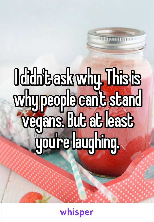 I didn't ask why. This is why people can't stand vegans. But at least you're laughing.