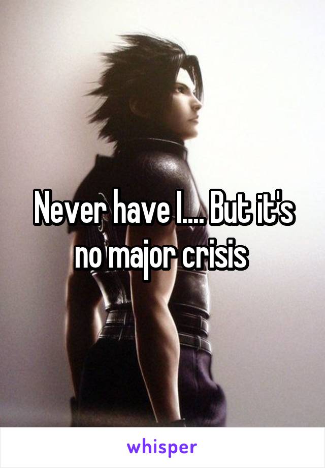 Never have I.... But it's no major crisis 