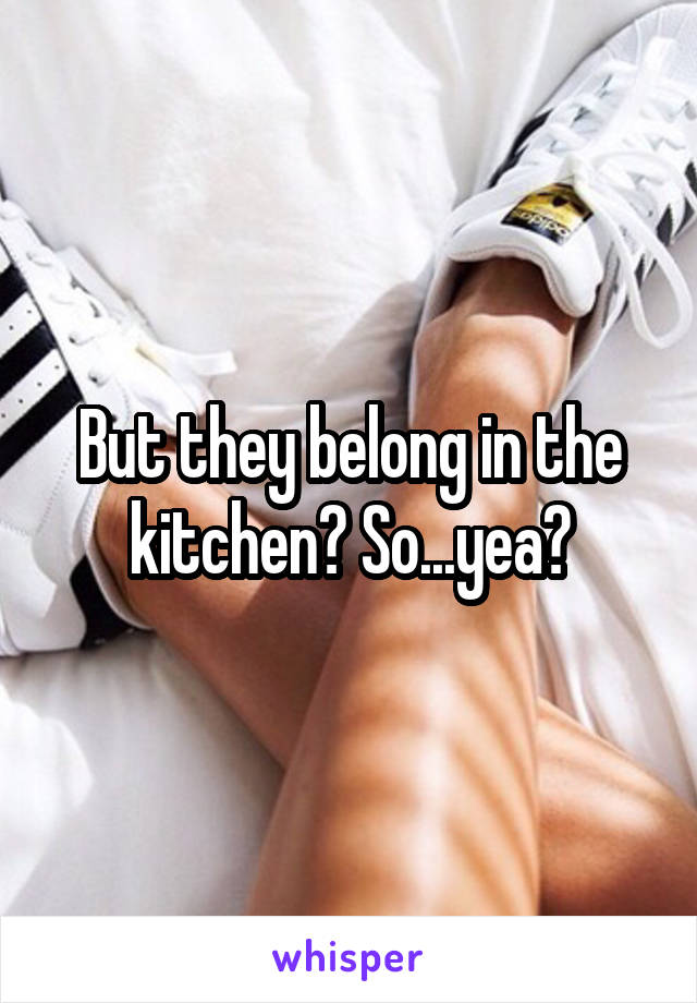 But they belong in the kitchen? So...yea?