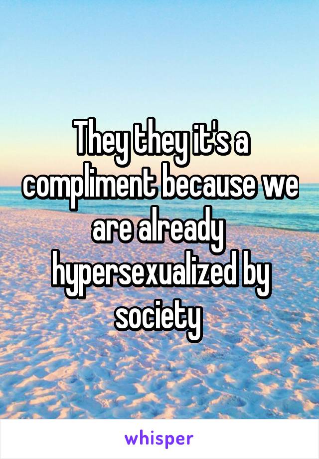 They they it's a compliment because we are already  hypersexualized by society 