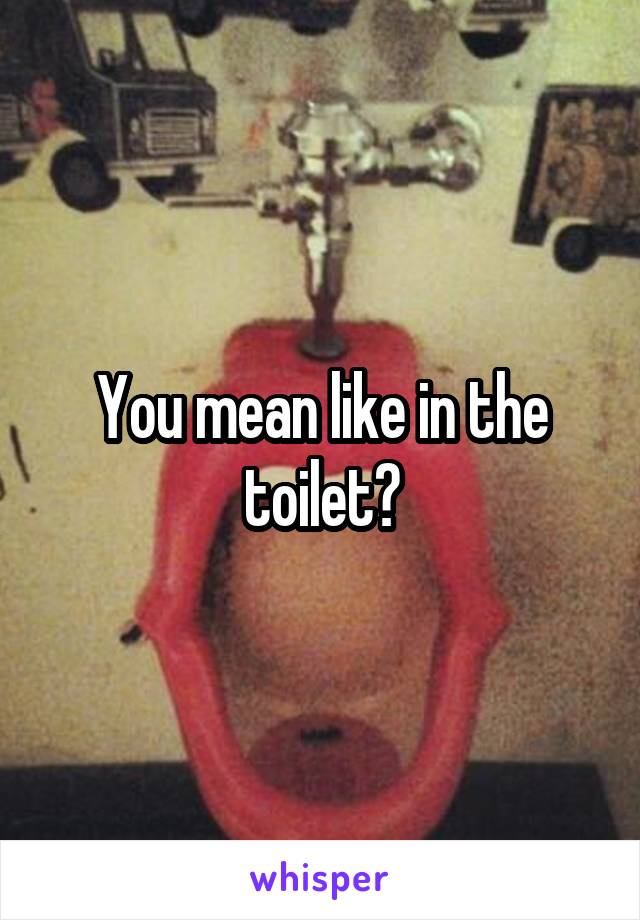 You mean like in the toilet?