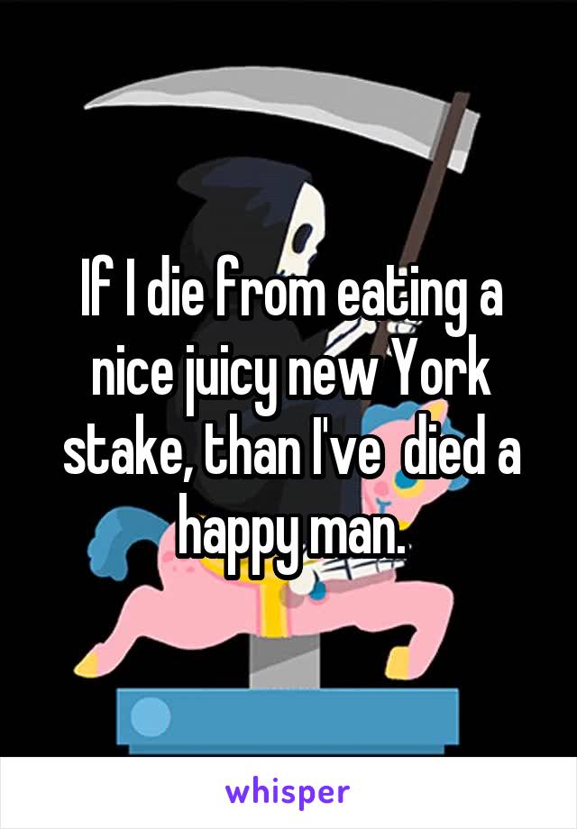 If I die from eating a nice juicy new York stake, than I've  died a happy man.