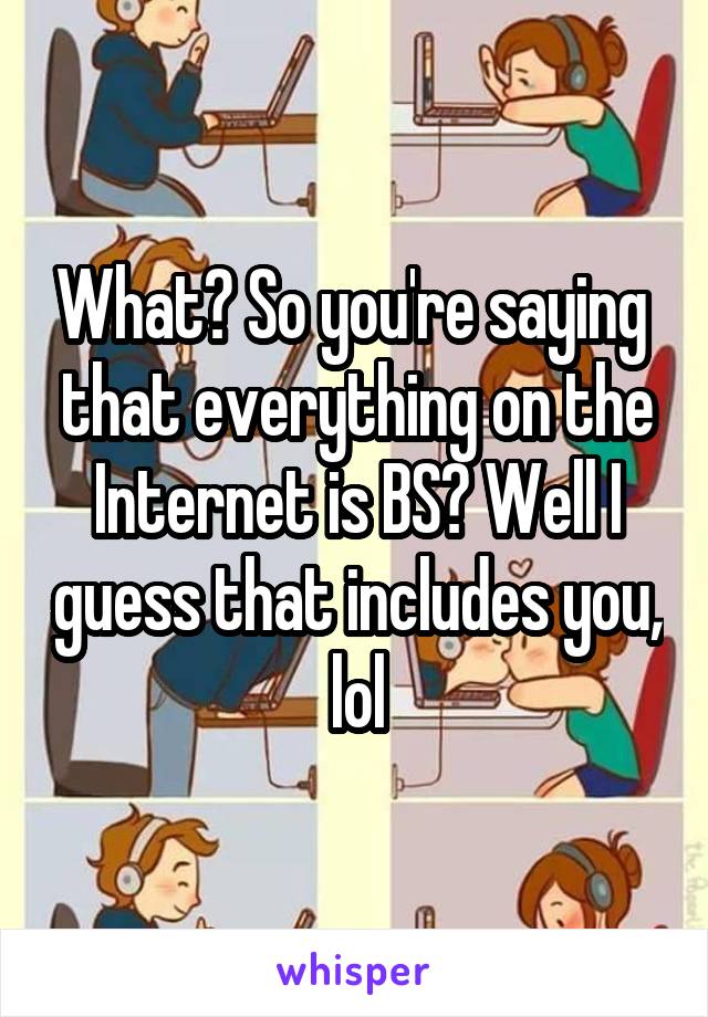 What? So you're saying  that everything on the Internet is BS? Well I guess that includes you, lol