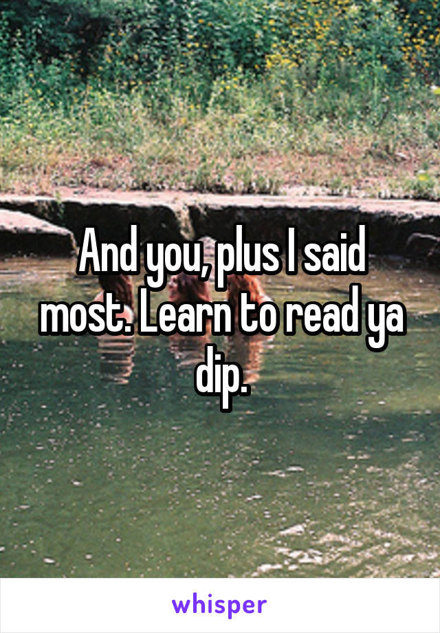 And you, plus I said most. Learn to read ya dip.