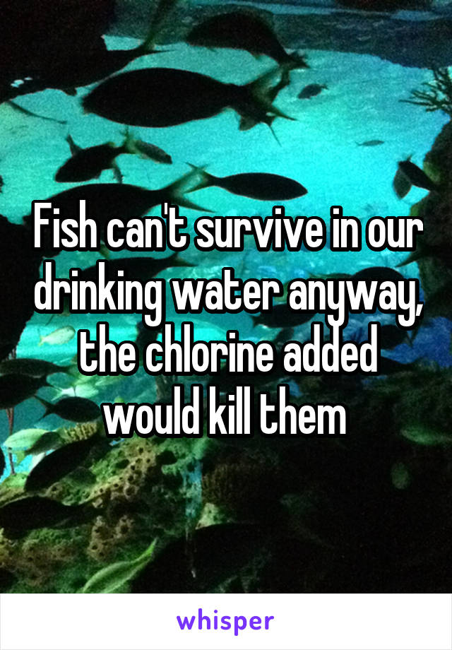 Fish can't survive in our drinking water anyway, the chlorine added would kill them 
