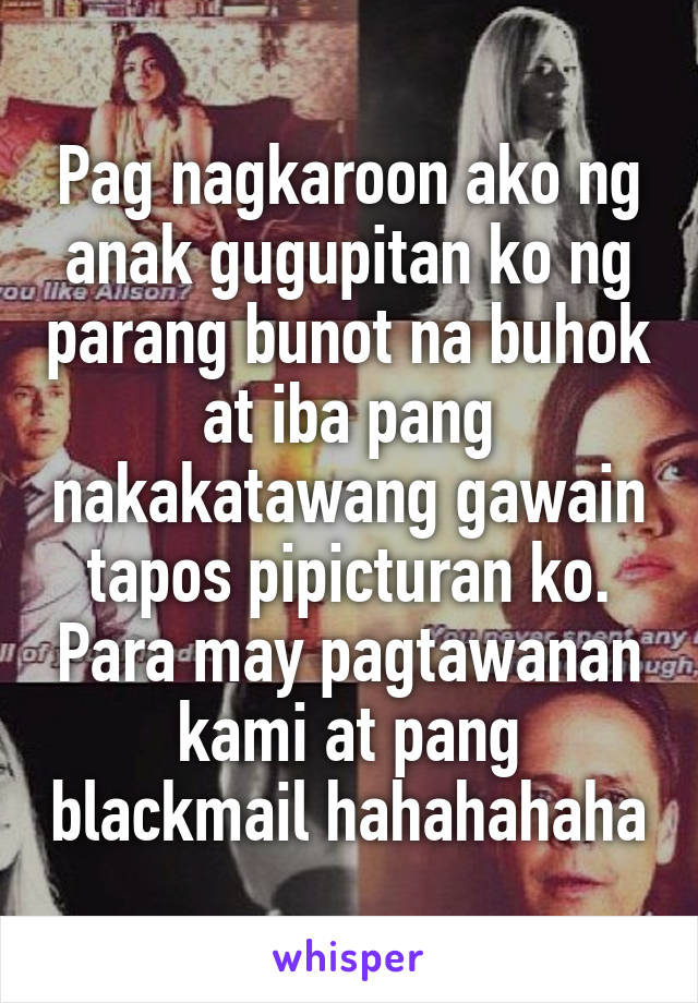 Pag nagkaroon ako ng anak gugupitan ko ng parang bunot na buhok at iba pang nakakatawang gawain tapos pipicturan ko. Para may pagtawanan kami at pang blackmail hahahahaha