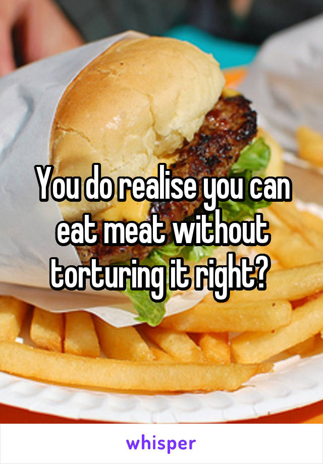 You do realise you can eat meat without torturing it right? 