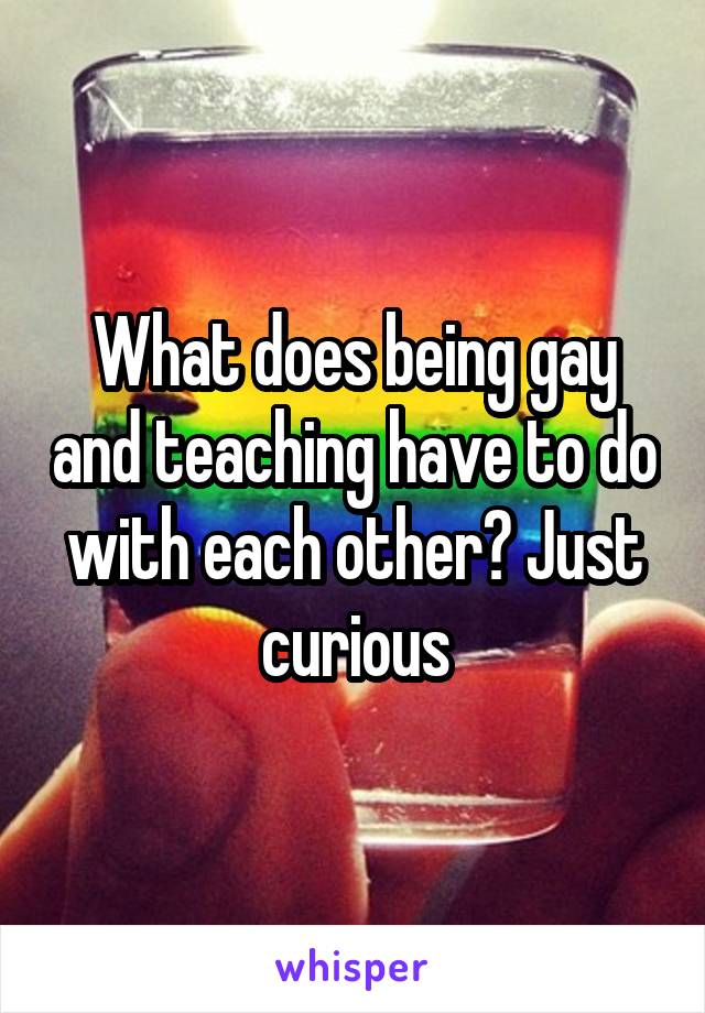 What does being gay and teaching have to do with each other? Just curious