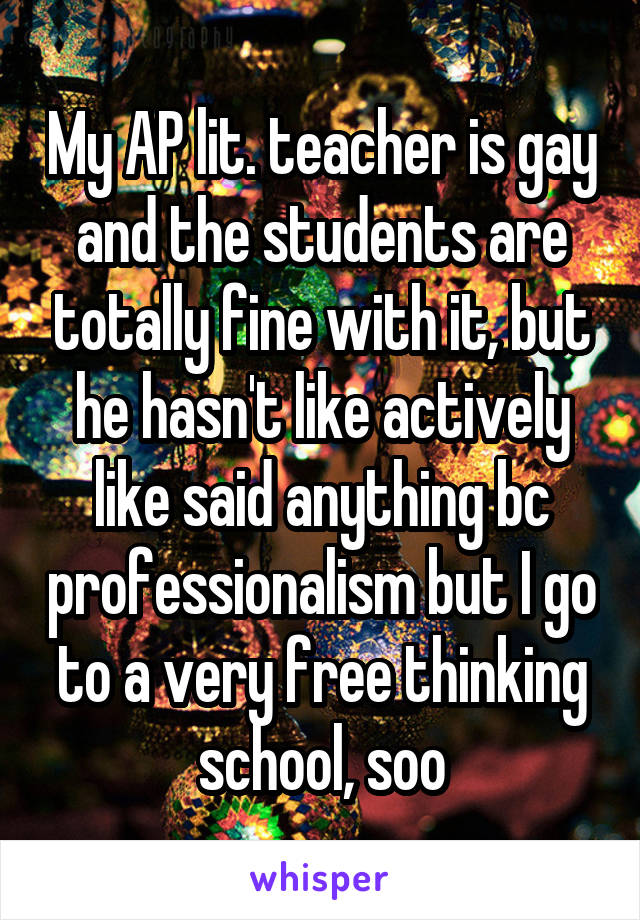 My AP lit. teacher is gay and the students are totally fine with it, but he hasn't like actively like said anything bc professionalism but I go to a very free thinking school, soo