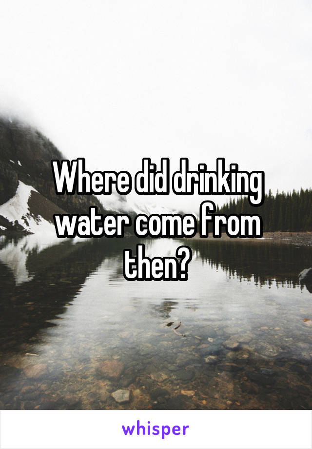 Where did drinking water come from then?