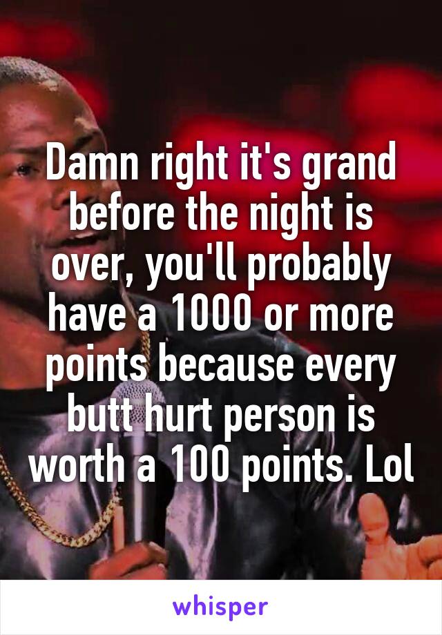 Damn right it's grand before the night is over, you'll probably have a 1000 or more points because every butt hurt person is worth a 100 points. Lol