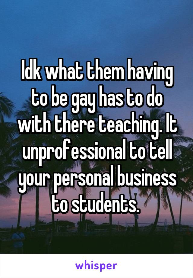 Idk what them having to be gay has to do with there teaching. It unprofessional to tell your personal business to students. 