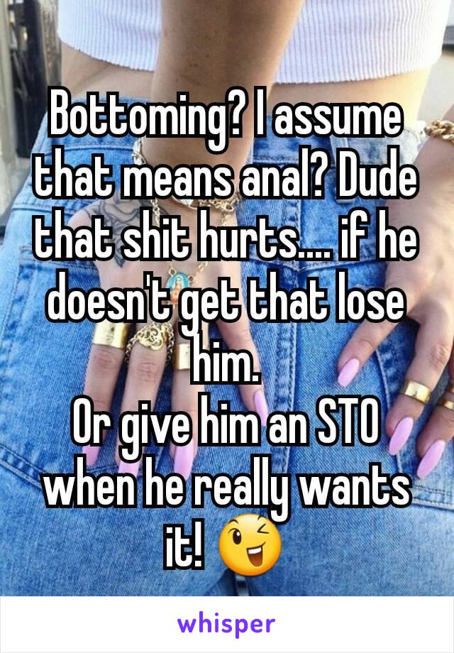 Bottoming? I assume that means anal? Dude that shit hurts.... if he doesn't get that lose him.
Or give him an STO when he really wants it! 😉