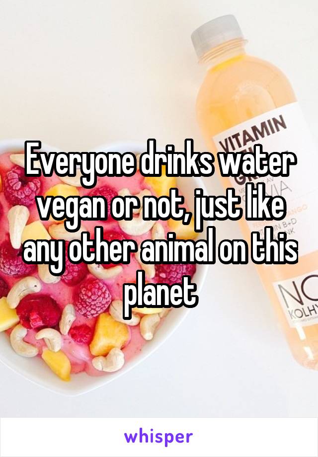 Everyone drinks water vegan or not, just like any other animal on this planet