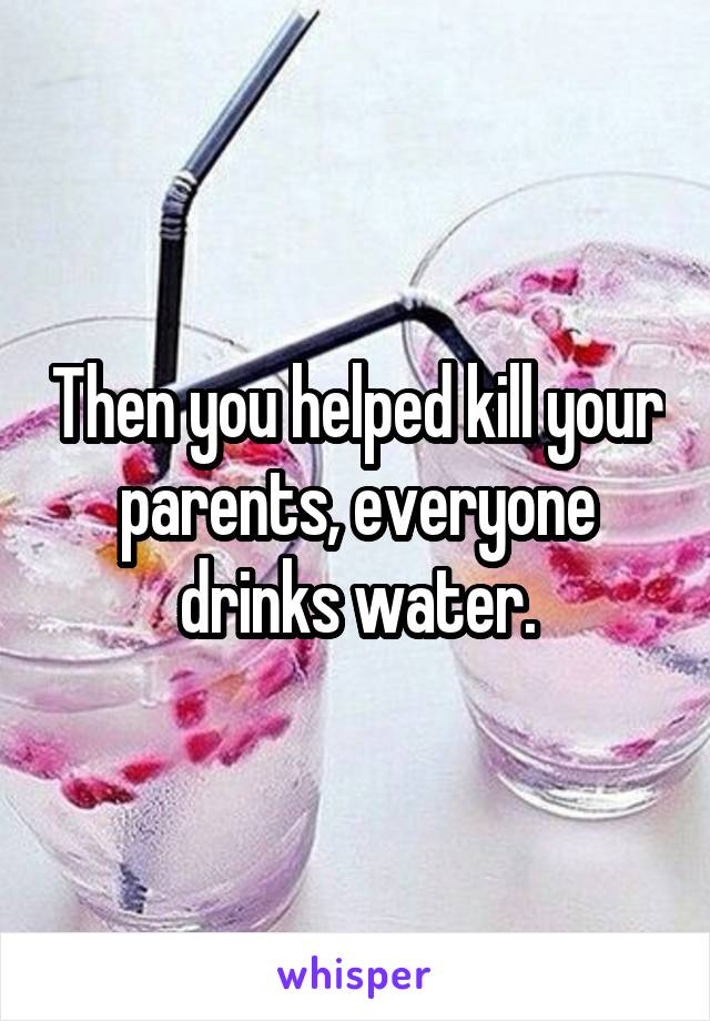 Then you helped kill your parents, everyone drinks water.